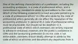 One of the defining characteristics of a profession, including the accounting profession, is a code of professional ethics, and a commitment by members to abide by and adhere to this code. Which of the following statements is most accurate pertaining to a code of professional ethics? A) CPAs who abide by the code of professional ethics generally do not affect the reputation of the accounting profession in general B) A code of professional ethics must be practicable, but should not be idealistic C) A professional code of ethics which members are strictly required to adhere to enhances investors and the public's confidence in CPAs and the accounting profession D) As the code is not enforceable, members should ideally attempt to abide by the code of ethics at all times and document any departures from it