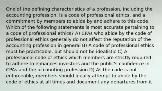 One of the defining characteristics of a profession, including the accounting profession, is a code of professional ethics, and a commitment by members to abide by and adhere to this code. Which of the following statements is most accurate pertaining to a code of professional ethics? A) CPAs who abide by the code of professional ethics generally do not affect the reputation of the accounting profession in general B) A code of professional ethics must be practicable, but should not be idealistic C) A professional code of ethics which members are strictly required to adhere to enhances investors and the public's confidence in CPAs and the accounting profession D) As the code is not enforceable, members should ideally attempt to abide by the code of ethics at all times and document any departures from it