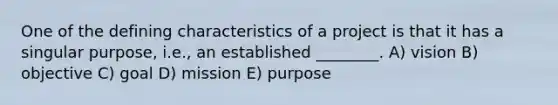 One of the defining characteristics of a project is that it has a singular purpose, i.e., an established ________. A) vision B) objective C) goal D) mission E) purpose