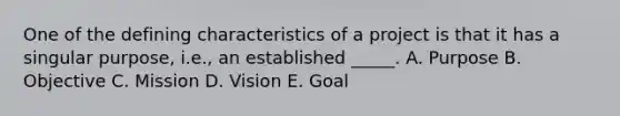 One of the defining characteristics of a project is that it has a singular purpose, i.e., an established _____. A. Purpose B. Objective C. Mission D. Vision E. Goal