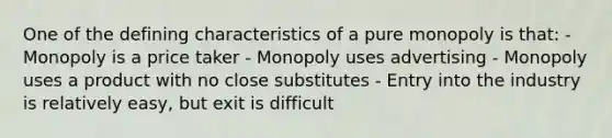 One of the defining characteristics of a pure monopoly is that: - Monopoly is a price taker - Monopoly uses advertising - Monopoly uses a product with no close substitutes - Entry into the industry is relatively easy, but exit is difficult