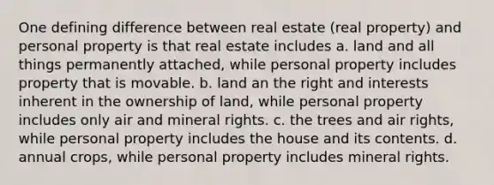 One defining difference between real estate (real property) and personal property is that real estate includes a. land and all things permanently attached, while personal property includes property that is movable. b. land an the right and interests inherent in the ownership of land, while personal property includes only air and mineral rights. c. the trees and air rights, while personal property includes the house and its contents. d. annual crops, while personal property includes mineral rights.