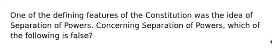 One of the defining features of the Constitution was the idea of Separation of Powers. Concerning Separation of Powers, which of the following is false?