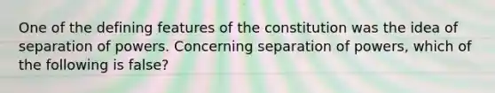 One of the defining features of the constitution was the idea of separation of powers. Concerning separation of powers, which of the following is false?