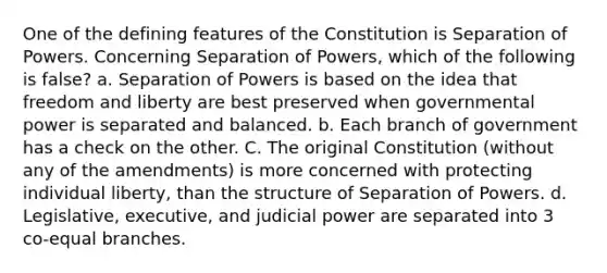 One of the defining features of the Constitution is Separation of Powers. Concerning Separation of Powers, which of the following is false? a. Separation of Powers is based on the idea that freedom and liberty are best preserved when governmental power is separated and balanced. b. Each branch of government has a check on the other. C. The original Constitution (without any of the amendments) is more concerned with protecting individual liberty, than the structure of Separation of Powers. d. Legislative, executive, and judicial power are separated into 3 co-equal branches.