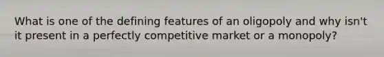 What is one of the defining features of an oligopoly and why isn't it present in a perfectly competitive market or a monopoly?