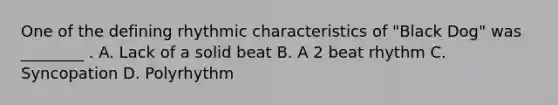 One of the defining rhythmic characteristics of "Black Dog" was ________ . A. Lack of a solid beat B. A 2 beat rhythm C. Syncopation D. Polyrhythm