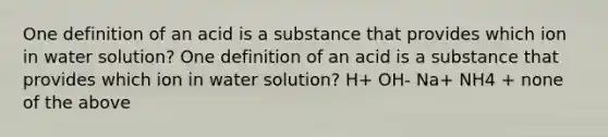 One definition of an acid is a substance that provides which ion in water solution? One definition of an acid is a substance that provides which ion in water solution? H+ OH- Na+ NH4 + none of the above