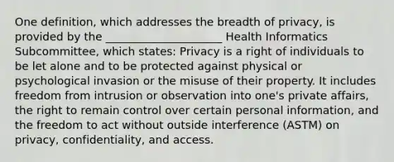 One definition, which addresses the breadth of privacy, is provided by the _____________________ Health Informatics Subcommittee, which states: Privacy is a right of individuals to be let alone and to be protected against physical or psychological invasion or the misuse of their property. It includes freedom from intrusion or observation into one's private affairs, the right to remain control over certain personal information, and the freedom to act without outside interference (ASTM) on privacy, confidentiality, and access.