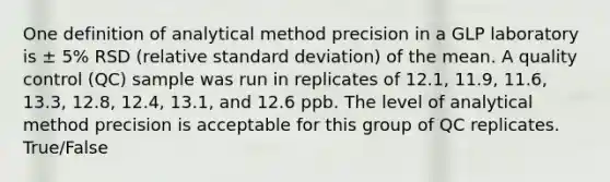 One definition of analytical method precision in a GLP laboratory is ± 5% RSD (relative standard deviation) of the mean. A quality control (QC) sample was run in replicates of 12.1, 11.9, 11.6, 13.3, 12.8, 12.4, 13.1, and 12.6 ppb. The level of analytical method precision is acceptable for this group of QC replicates. True/False