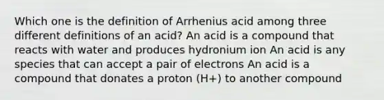 Which one is the definition of Arrhenius acid among three different definitions of an acid? An acid is a compound that reacts with water and produces hydronium ion An acid is any species that can accept a pair of electrons An acid is a compound that donates a proton (H+) to another compound