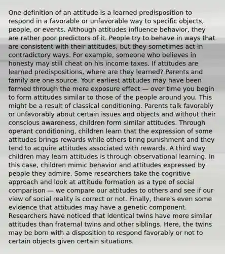 One definition of an attitude is a learned predisposition to respond in a favorable or unfavorable way to specific objects, people, or events. Although attitudes influence behavior, they are rather poor predictors of it. People try to behave in ways that are consistent with their attitudes, but they sometimes act in contradictory ways. For example, someone who believes in honesty may still cheat on his income taxes. If attitudes are learned predispositions, where are they learned? Parents and family are one source. Your earliest attitudes may have been formed through the mere exposure effect — over time you begin to form attitudes similar to those of the people around you. This might be a result of classical conditioning. Parents talk favorably or unfavorably about certain issues and objects and without their conscious awareness, children form similar attitudes. Through operant conditioning, children learn that the expression of some attitudes brings rewards while others bring punishment and they tend to acquire attitudes associated with rewards. A third way children may learn attitudes is through observational learning. In this case, children mimic behavior and attitudes expressed by people they admire. Some researchers take the cognitive approach and look at attitude formation as a type of social comparison — we compare our attitudes to others and see if our view of social reality is correct or not. Finally, there's even some evidence that attitudes may have a genetic component. Researchers have noticed that identical twins have more similar attitudes than fraternal twins and other siblings. Here, the twins may be born with a disposition to respond favorably or not to certain objects given certain situations.