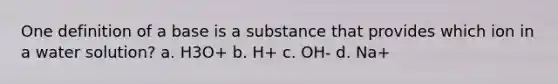 One definition of a base is a substance that provides which ion in a water solution? a. H3O+ b. H+ c. OH- d. Na+