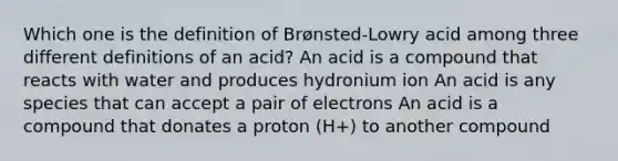 Which one is the definition of Brønsted-Lowry acid among three different definitions of an acid? An acid is a compound that reacts with water and produces hydronium ion An acid is any species that can accept a pair of electrons An acid is a compound that donates a proton (H+) to another compound