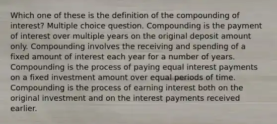 Which one of these is the definition of the compounding of interest? Multiple choice question. Compounding is the payment of interest over multiple years on the original deposit amount only. Compounding involves the receiving and spending of a fixed amount of interest each year for a number of years. Compounding is the process of paying equal interest payments on a fixed investment amount over equal periods of time. Compounding is the process of earning interest both on the original investment and on the interest payments received earlier.