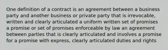 One definition of a contract is an agreement between a business party and another business or private party that is irrevocable, written and clearly articulated a uniform written set of promises a promise or set of promises enforceable by law an agreement between parties that is clearly articulated and involves a promise for a promise with express, clearly articulated duties and rights