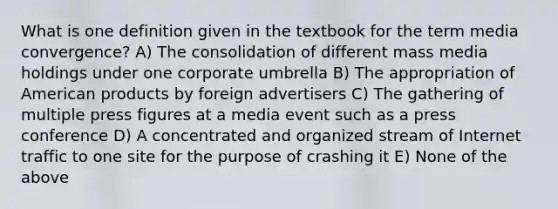 What is one definition given in the textbook for the term media convergence? A) The consolidation of different mass media holdings under one corporate umbrella B) The appropriation of American products by foreign advertisers C) The gathering of multiple press figures at a media event such as a press conference D) A concentrated and organized stream of Internet traffic to one site for the purpose of crashing it E) None of the above