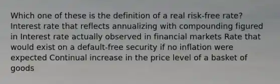 Which one of these is the definition of a real risk-free rate? Interest rate that reflects annualizing with compounding figured in Interest rate actually observed in financial markets Rate that would exist on a default-free security if no inflation were expected Continual increase in the price level of a basket of goods