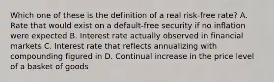 Which one of these is the definition of a real risk-free rate? A. Rate that would exist on a default-free security if no inflation were expected B. Interest rate actually observed in financial markets C. Interest rate that reflects annualizing with compounding figured in D. Continual increase in the price level of a basket of goods