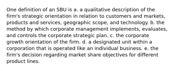 One definition of an SBU is a. a qualitative description of the firm's strategic orientation in relation to customers and markets, products and services, geographic scope, and technology. b. the method by which corporate management implements, evaluates, and controls the corporate strategic plan. c. the corporate growth orientation of the firm. d. a designated unit within a corporation that is operated like an individual business. e. the firm's decision regarding market share objectives for different product lines.