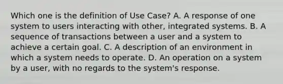 Which one is the definition of Use Case? A. A response of one system to users interacting with other, integrated systems. B. A sequence of transactions between a user and a system to achieve a certain goal. C. A description of an environment in which a system needs to operate. D. An operation on a system by a user, with no regards to the system's response.