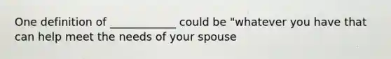 One definition of ____________ could be "whatever you have that can help meet the needs of your spouse