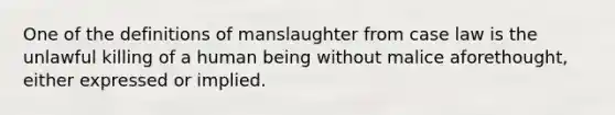 One of the definitions of manslaughter from case law is the unlawful killing of a human being without malice aforethought, either expressed or implied.