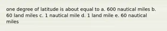 one degree of latitude is about equal to a. 600 nautical miles b. 60 land miles c. 1 nautical mile d. 1 land mile e. 60 nautical miles