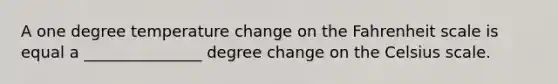 A one degree temperature change on the Fahrenheit scale is equal a _______________ degree change on the Celsius scale.