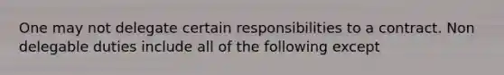 One may not delegate certain responsibilities to a contract. Non delegable duties include all of the following except