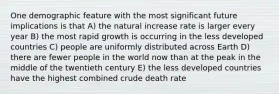 One demographic feature with the most significant future implications is that A) the natural increase rate is larger every year B) the most rapid growth is occurring in the less developed countries C) people are uniformly distributed across Earth D) there are fewer people in the world now than at the peak in the middle of the twentieth century E) the less developed countries have the highest combined crude death rate