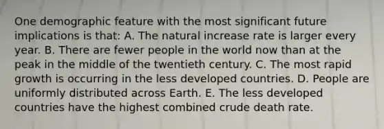 One demographic feature with the most significant future implications is that: A. The natural increase rate is larger every year. B. There are fewer people in the world now than at the peak in the middle of the twentieth century. C. The most rapid growth is occurring in the less developed countries. D. People are uniformly distributed across Earth. E. The less developed countries have the highest combined crude death rate.