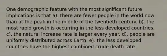 One demographic feature with the most significant future implications is that a). there are fewer people in the world now than at the peak in the middle of the twentieth century. b). the most rapid growth is occurring in the less developed countries. c). the natural increase rate is larger every year. d). people are uniformly distributed across Earth. e). the less developed countries have the highest combined crude death rate.