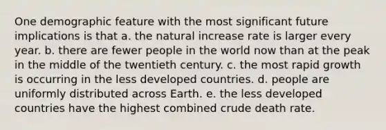 One demographic feature with the most significant future implications is that a. the natural increase rate is larger every year. b. there are fewer people in the world now than at the peak in the middle of the twentieth century. c. the most rapid growth is occurring in the less developed countries. d. people are uniformly distributed across Earth. e. the less developed countries have the highest combined crude death rate.