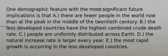 One demographic feature with the most significant future implications is that A.) there are fewer people in the world now than at the peak in the middle of the twentieth century. B.) the less developed countries have the highest combined crude death rate. C.) people are uniformly distributed across Earth. D.) the natural increase rate is larger every year. E.) the most rapid growth is occurring in the less developed countries.