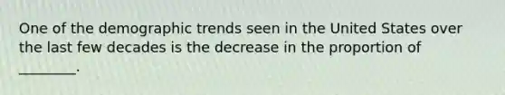 One of the demographic trends seen in the United States over the last few decades is the decrease in the proportion of ________.