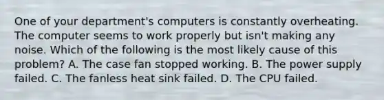 One of your department's computers is constantly overheating. The computer seems to work properly but isn't making any noise. Which of the following is the most likely cause of this problem? A. The case fan stopped working. B. The power supply failed. C. The fanless heat sink failed. D. The CPU failed.