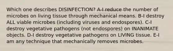 Which one describes DISINFECTION? A-I reduce the number of microbes on living tissue through mechanical means. B-I destroy ALL viable microbes (including viruses and endospores). C-I destroy vegetative pathogens (not endospores) on INANIMATE objects. D-I destroy vegetative pathogens on LIVING tissue. E-I am any technique that mechanically removes microbes.