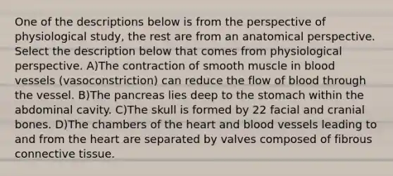 One of the descriptions below is from the perspective of physiological study, the rest are from an anatomical perspective. Select the description below that comes from physiological perspective. A)The contraction of smooth muscle in blood vessels (vasoconstriction) can reduce the flow of blood through the vessel. B)The pancreas lies deep to the stomach within the abdominal cavity. C)The skull is formed by 22 facial and cranial bones. D)The chambers of the heart and blood vessels leading to and from the heart are separated by valves composed of fibrous connective tissue.