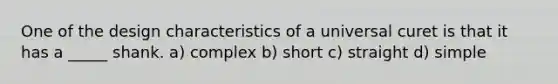 One of the design characteristics of a universal curet is that it has a _____ shank. a) complex b) short c) straight d) simple