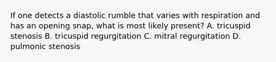If one detects a diastolic rumble that varies with respiration and has an opening snap, what is most likely present? A. tricuspid stenosis B. tricuspid regurgitation C. mitral regurgitation D. pulmonic stenosis