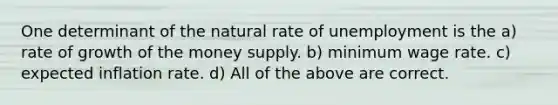 One determinant of the natural rate of unemployment is the a) rate of growth of the money supply. b) minimum wage rate. c) expected inflation rate. d) All of the above are correct.