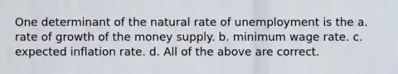 One determinant of the natural rate of unemployment is the a. rate of growth of the money supply. b. minimum wage rate. c. expected inflation rate. d. All of the above are correct.