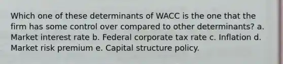 Which one of these determinants of WACC is the one that the firm has some control over compared to other determinants? a. Market interest rate b. Federal corporate tax rate c. Inflation d. Market risk premium e. Capital structure policy.