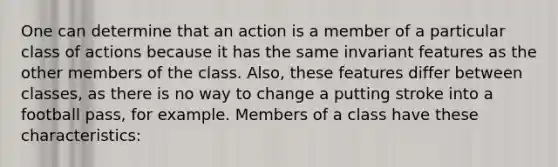 One can determine that an action is a member of a particular class of actions because it has the same invariant features as the other members of the class. Also, these features differ between classes, as there is no way to change a putting stroke into a football pass, for example. Members of a class have these characteristics: