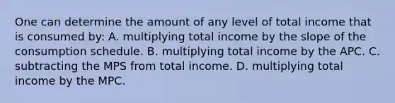 One can determine the amount of any level of total income that is consumed by: A. multiplying total income by the slope of the consumption schedule. B. multiplying total income by the APC. C. subtracting the MPS from total income. D. multiplying total income by the MPC.