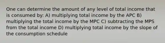 One can determine the amount of any level of total income that is consumed by: A) multiplying total income by the APC B) multiplying the total income by the MPC C) subtracting the MPS from the total income D) multiplying total income by the slope of the consumption schedule