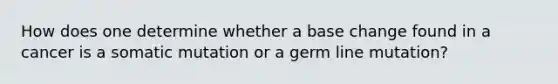 How does one determine whether a base change found in a cancer is a somatic mutation or a germ line mutation?