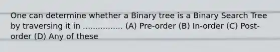 One can determine whether a Binary tree is a Binary Search Tree by traversing it in ................ (A) Pre-order (B) In-order (C) Post-order (D) Any of these