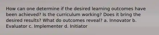 How can one determine if the desired learning outcomes have been achieved? Is the curriculum working? Does it bring the desired results? What do outcomes reveal? a. Innovator b. Evaluator c. Implementer d. Initiator